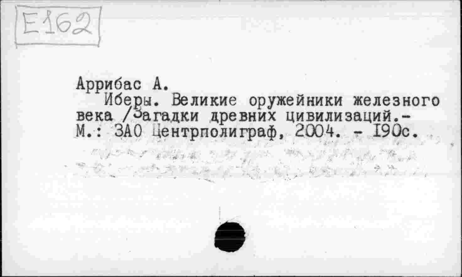 ﻿
Аррибас А.
Иберы. Великие оружейники железного века /Загадки древних цивилизаций.-М.: ЗАО центриолиграф, 2004. - 190с.